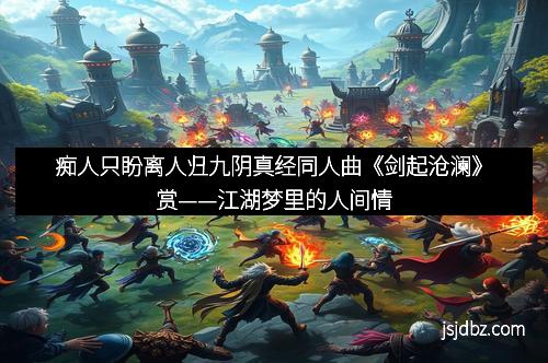 痴人只盼离人归九阴真经同人曲《剑起沧澜》赏——江湖梦里的人间情