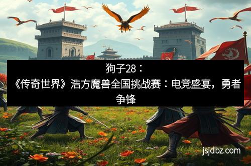 狗子28:《传奇世界》浩方魔兽全国挑战赛:电竞盛宴,勇者争锋