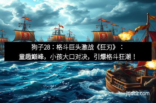 狗子28:格斗巨头激战《狂刃》:童趣巅峰,小孩大口对决,引爆格斗狂潮!